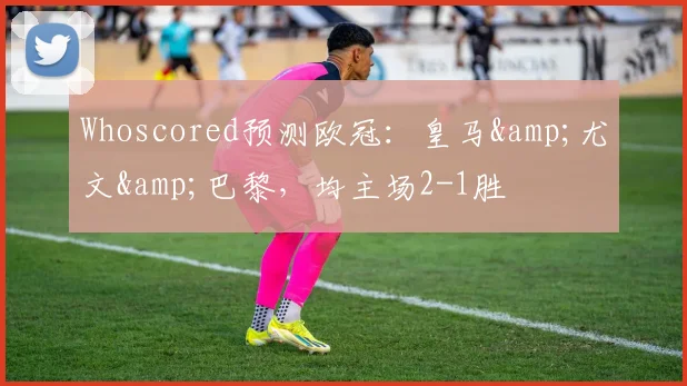 Whoscored预测欧冠：皇马&尤文&巴黎，均主场2-1胜