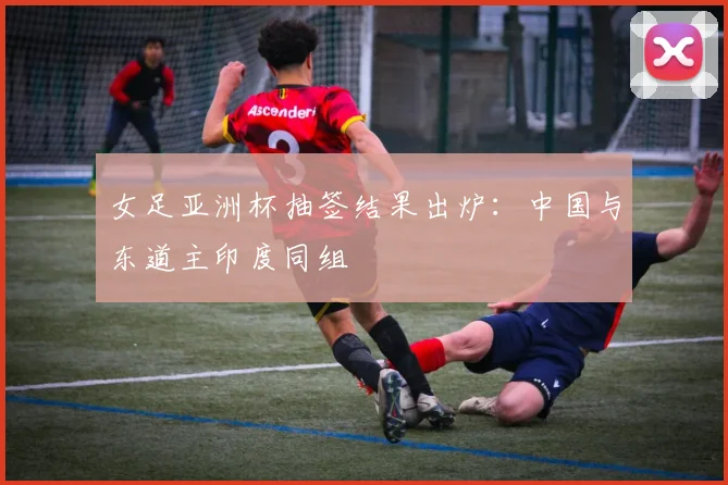女足亚洲杯抽签结果出炉：中国与东道主印度同组