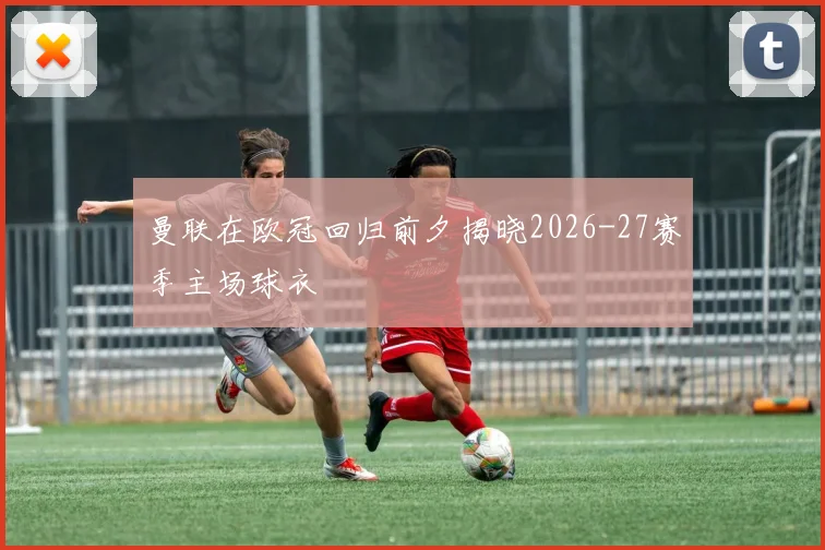 曼联在欧冠回归前夕揭晓2026-27赛季主场球衣