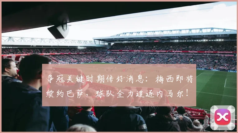争冠关键时期传好消息：梅西即将续约巴萨，球队全力追逐内马尔！