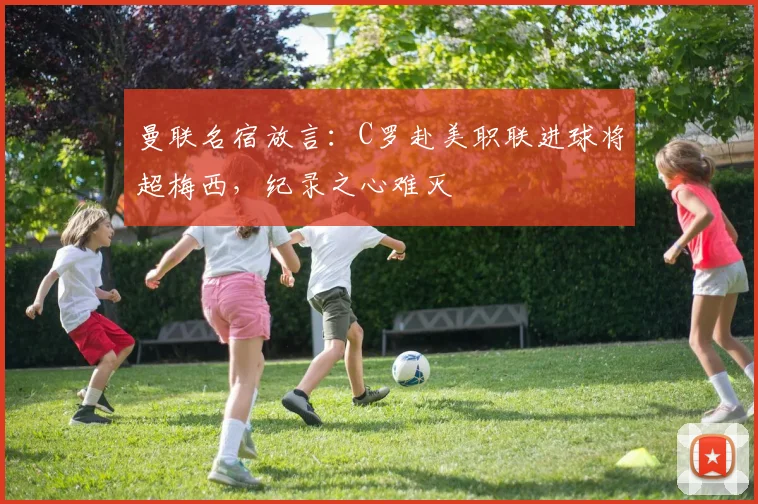曼联名宿放言：C罗赴美职联进球将超梅西，纪录之心难灭
