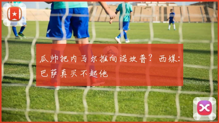 瓜帅把内马尔推向诺坎普？西媒：巴萨真买不起他