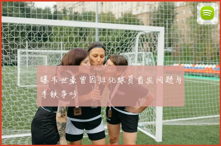 曝韦世豪曾因归化球员首发问题与李铁争吵