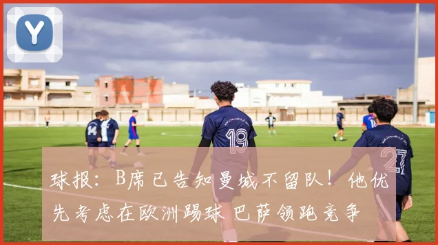 球报：B席已告知曼城不留队！他优先考虑在欧洲踢球 巴萨领跑竞争