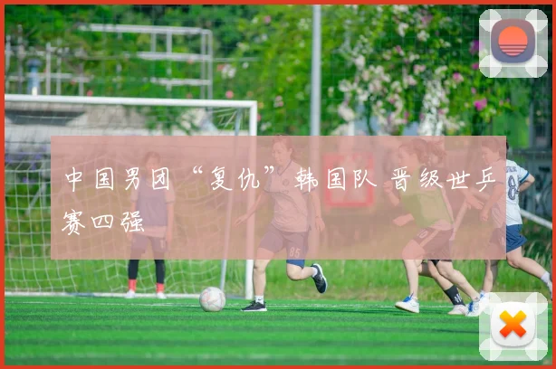 中国男团“复仇”韩国队 晋级世乒赛四强