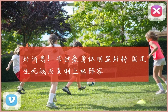 好消息！韦世豪身体明显好转 国足生死战或复制上轮阵容