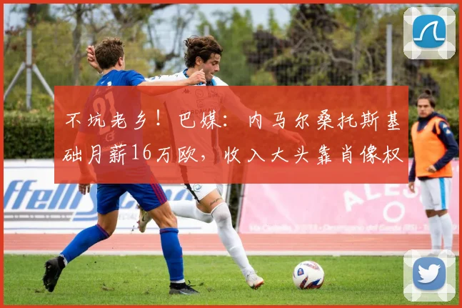 不坑老乡！巴媒：内马尔桑托斯基础月薪16万欧，收入大头靠肖像权