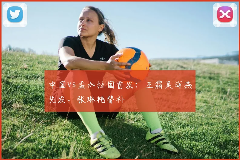 中国vs孟加拉国首发：王霜吴海燕先发，张琳艳替补