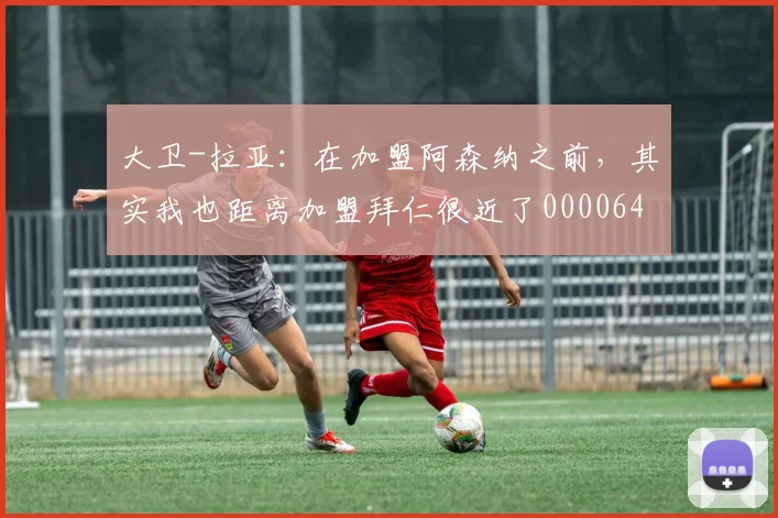 大卫-拉亚：在加盟阿森纳之前，其实我也距离加盟拜仁很近了0000644