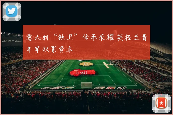 意大利“铁卫”传承荣耀 英格兰青年军积累资本